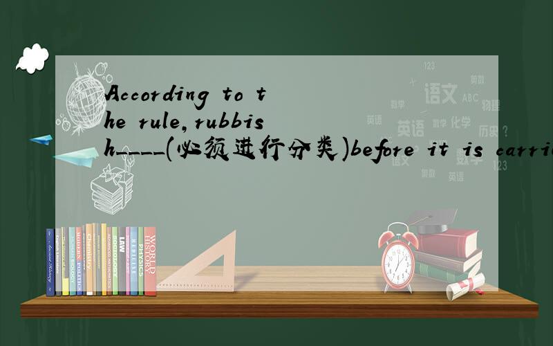 According to the rule,rubbish____(必须进行分类)before it is carried away.(sort)完成句子 中间的 填什么再详解啊