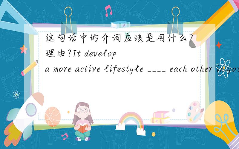 这句话中的介词应该是用什么?理由?It develop a more active lifestyle ____ each other in your family.A on B for C at D from