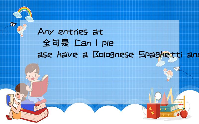 Any entries at 全句是 Can I please have a Bolognese Spaghetti and a Mediterranean salad?A:Yes.Any entries at all?回答是 No,thank you.关键是这个entries在这里什么意思啊？