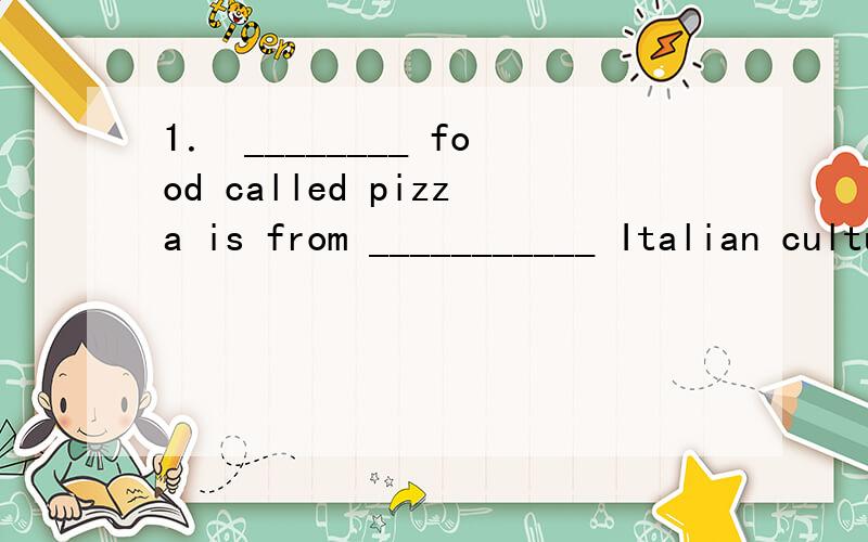 1． ________ food called pizza is from ___________ Italian culture.A./; / B.A; an C./; the1． ________ food called pizza is from ___________ Italian culture.A./; / B.A; an C./; the D.A; /为什么选D