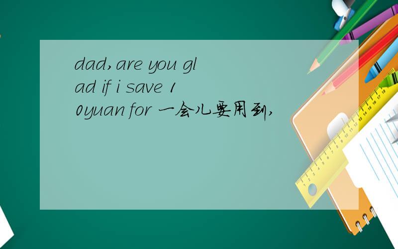 dad,are you glad if i save 10yuan for 一会儿要用到,