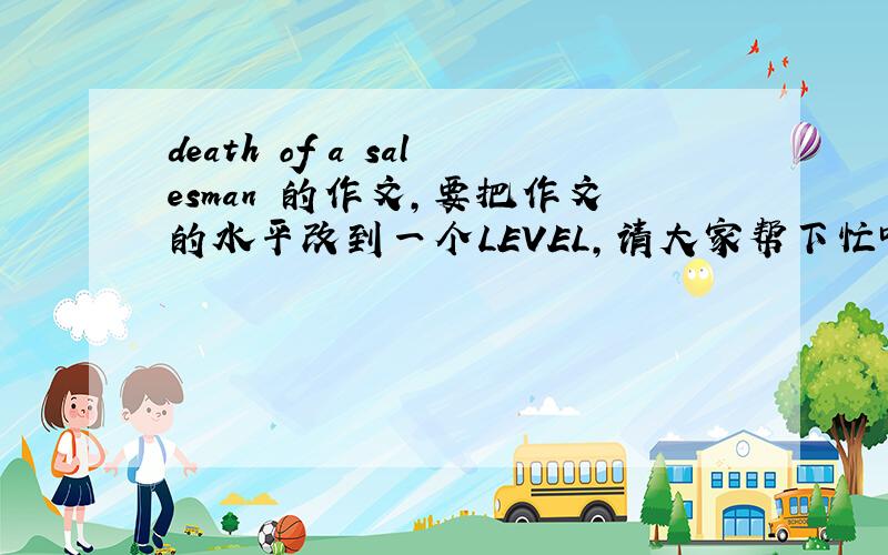 death of a salesman 的作文,要把作文的水平改到一个LEVEL,请大家帮下忙吧.完了后会加分的,The main character,Willy Loman,in Death of A Salesman by Arthur Miller is lost him self in a warped vision of the American Dream.He is tr