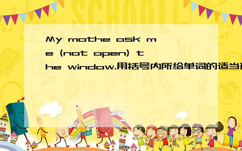 My mothe ask me (not open) the window.用括号内所给单词的适当形式填空