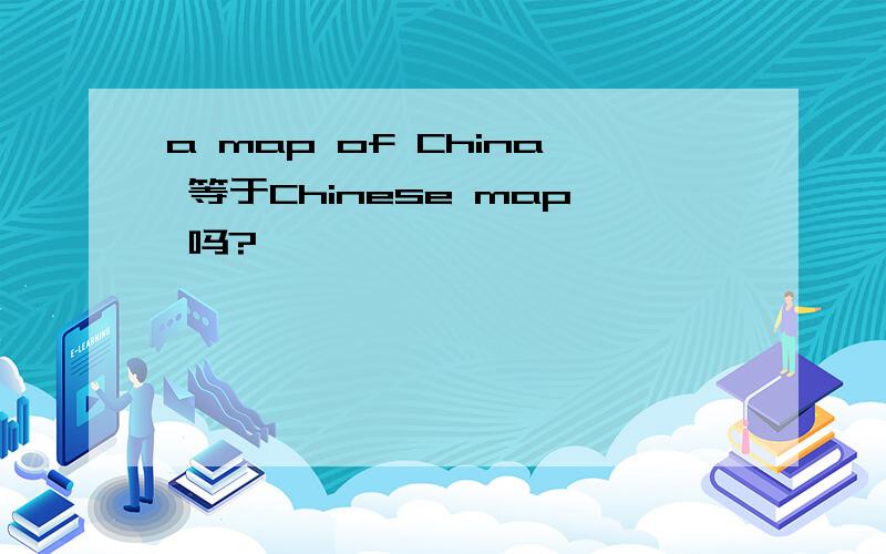 a map of China 等于Chinese map 吗?