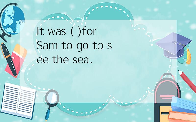 It was ( )for Sam to go to see the sea.