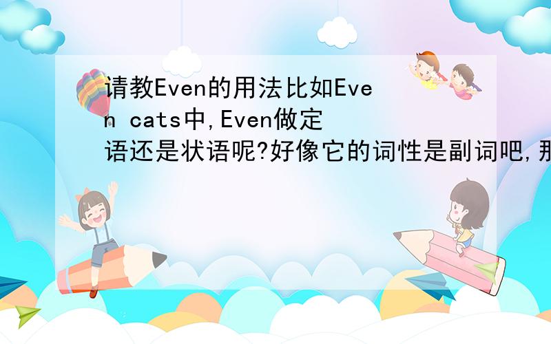 请教Even的用法比如Even cats中,Even做定语还是状语呢?好像它的词性是副词吧,那么如果是定语的话,为什么不放在cats后面,却要放在前面呢?.