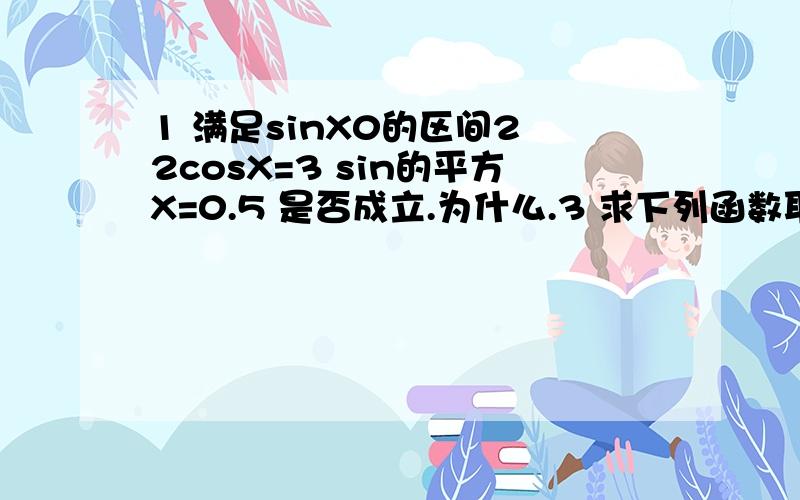 1 满足sinX0的区间2 2cosX=3 sin的平方X=0.5 是否成立.为什么.3 求下列函数取得最大值和最小值的自变量的集合,并写出最大值.最小值各是多少.y=2sinX.x属于R y=2-cos三分之X.X属于R