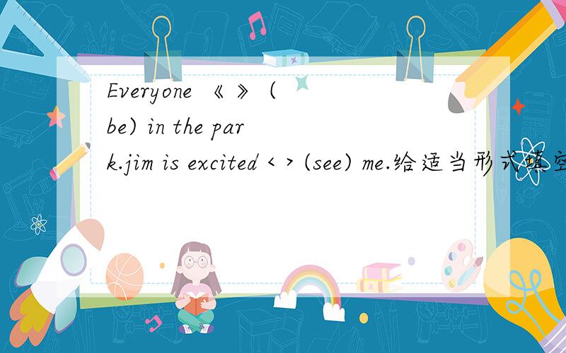 Everyone 《 》 (be) in the park.jim is excited < > (see) me.给适当形式填空.