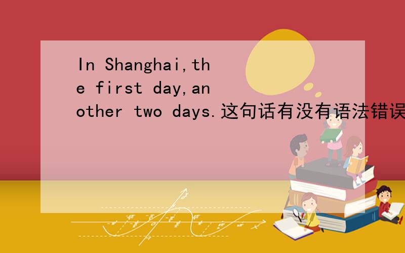 In Shanghai,the first day,another two days.这句话有没有语法错误?