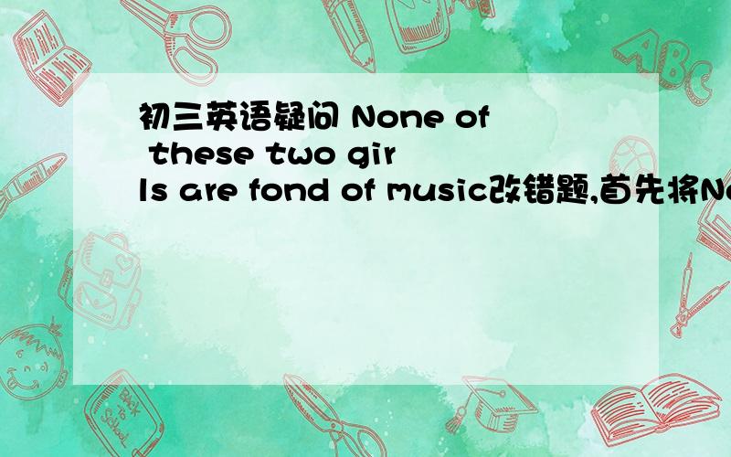 初三英语疑问 None of these two girls are fond of music改错题,首先将None 改为neither（这是答案） ,另外,are不用改为is么?