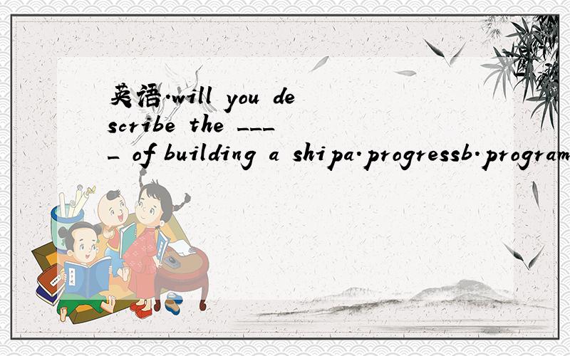 英语.will you describe the ____ of building a shipa.progressb.programmec.processd.project ( what and why,thank you.)