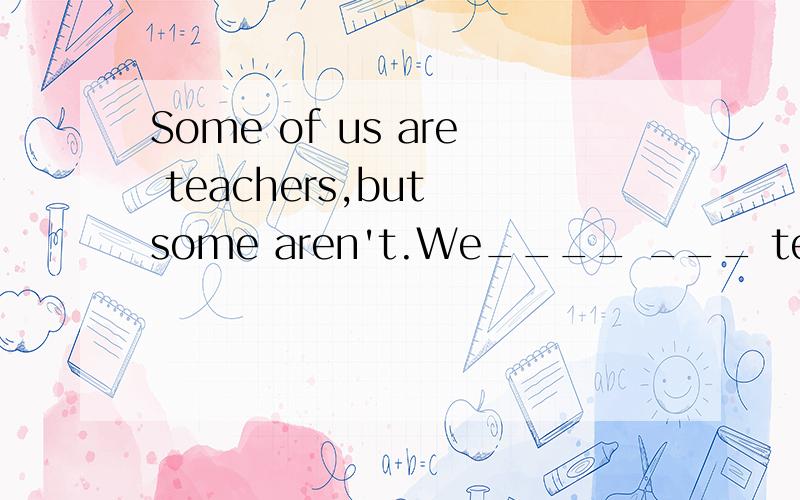 Some of us are teachers,but some aren't.We____ ___ teachers.