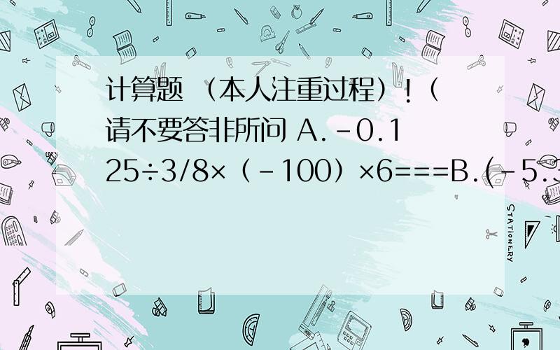 计算题 （本人注重过程）!（请不要答非所问 A.-0.125÷3/8×（-100）×6===B.(-5.3)+(3.2)-（-2.5）-（-5.7）的绝对值====C.2/5÷（负二又三分之二）-8/21×（负一又四分之三）===D.-1的2008次方-1/3×（3-负三