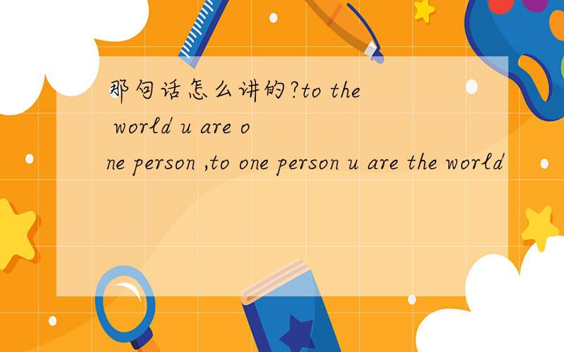 那句话怎么讲的?to the world u are one person ,to one person u are the world