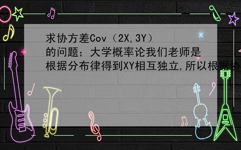求协方差Cov（2X,3Y）的问题；大学概率论我们老师是根据分布律得到XY相互独立,所以根据协方差的计算式Cov（2X,3Y）=6Cov（X,Y）；Cov（X,Y）=E（XY）-E（X）E（Y）.因为XY独立.所以E（XY）=E（X）E