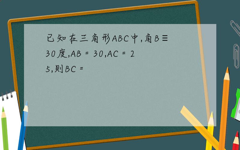已知在三角形ABC中,角B≡30度,AB＝30,AC＝25,则BC＝