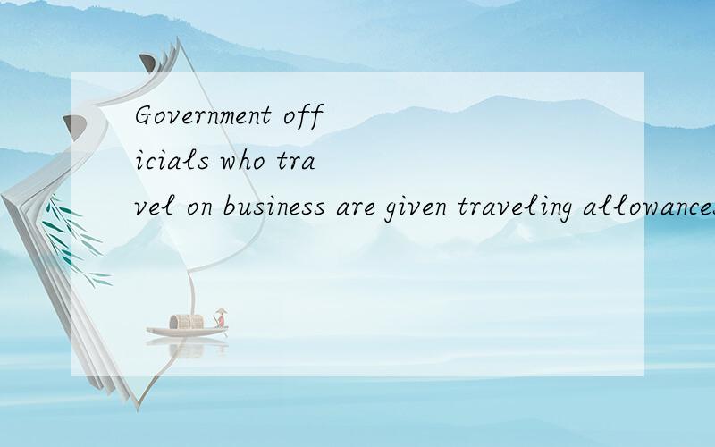 Government officials who travel on business are given traveling allowances.因公出差的政府官员享有这里翻译怎么去理解呢?这里为什么加who,他的作用是什么呢?还有这个given理解?可以用其他词，而不用who来代