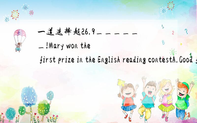 一道选择题26.9______!Mary won the first prize in the English reading contestA.Good for youB.Good of youC.Good for herD.Good of her