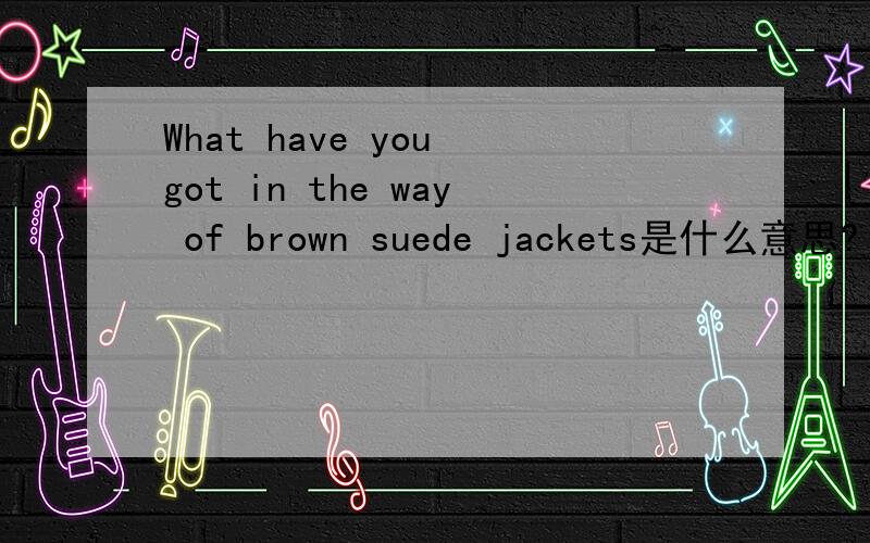 What have you got in the way of brown suede jackets是什么意思?