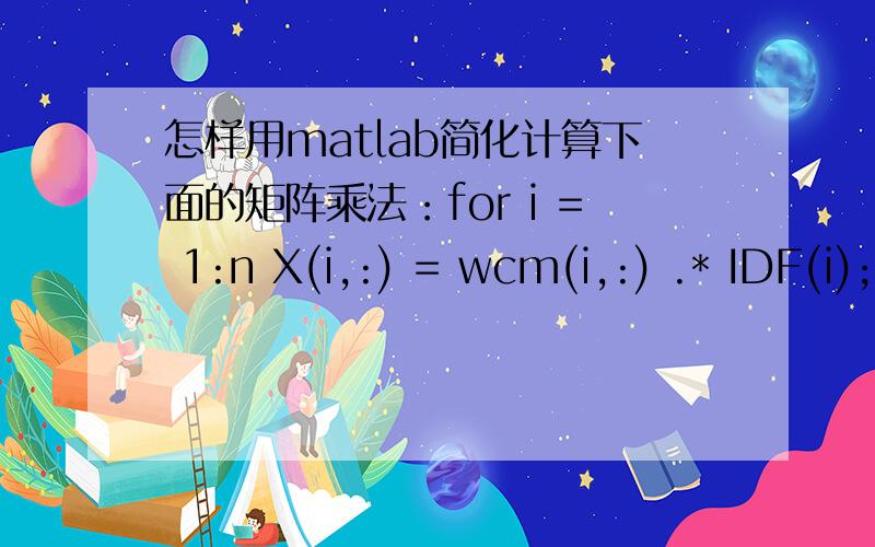 怎样用matlab简化计算下面的矩阵乘法：for i = 1:n X(i,:) = wcm(i,:) .* IDF(i); end