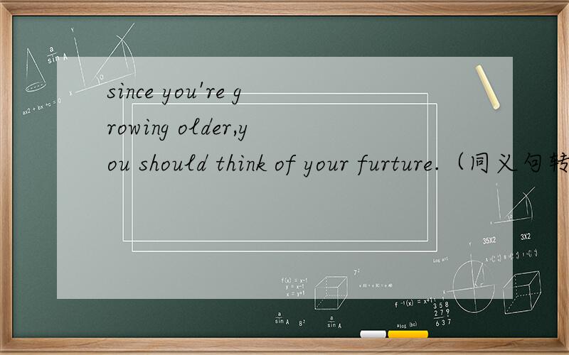 since you're growing older,you should think of your furture.（同义句转换）____ ____ you're growing older,you should think of your furture.