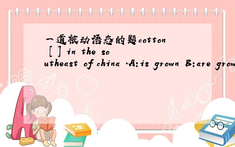 一道被动语态的题cotton [ ] in the southeast of china .A:is grown B:are grown C:grows D:grow