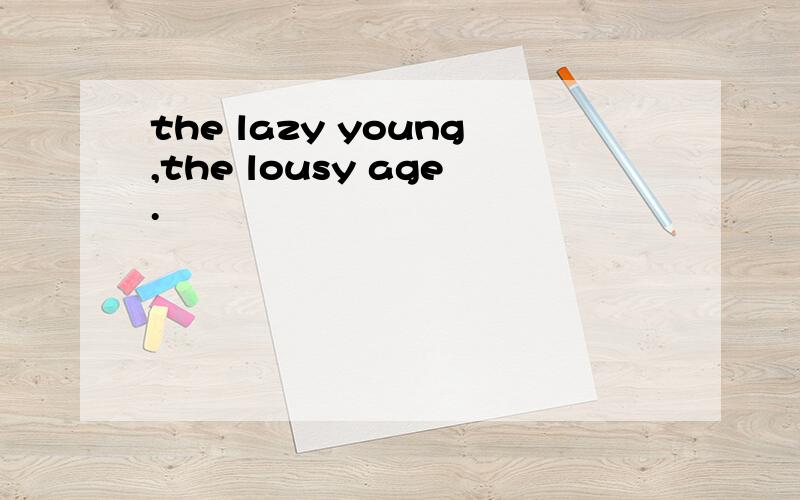 the lazy young,the lousy age.