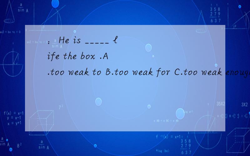 ：He is _____ life the box .A.too weak to B.too weak for C.too weak enough to D.not weak enough to