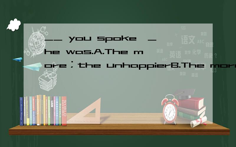 __ you spoke,_he was.A.The more；the unhappierB.The more;the more unhappy