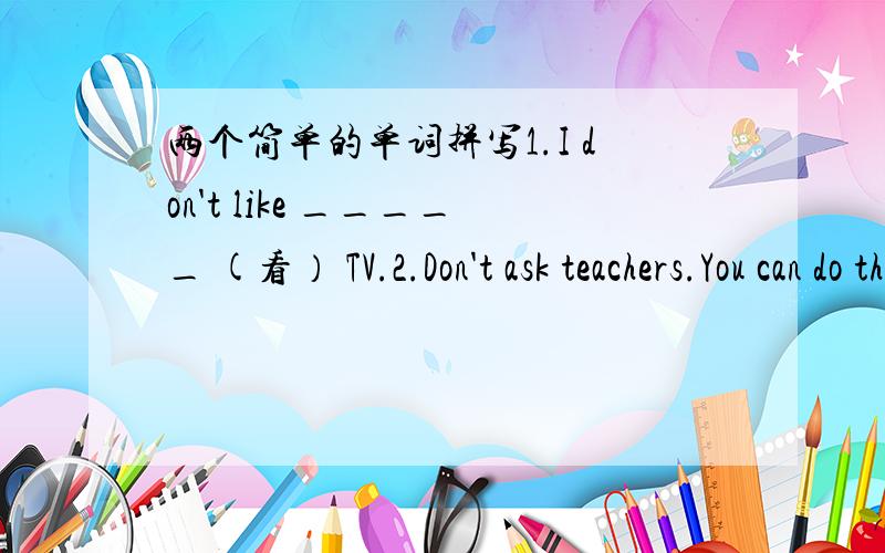 两个简单的单词拼写1.I don't like _____ (看） TV.2.Don't ask teachers.You can do the homework y______ .（开头字母y)