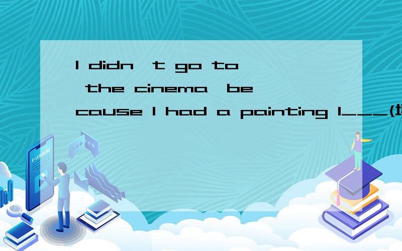 I didn't go to the cinema,because I had a painting l___(填单词)