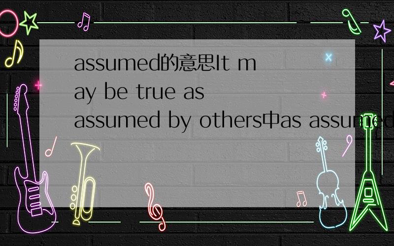 assumed的意思It may be true as assumed by others中as assumed 的意思,