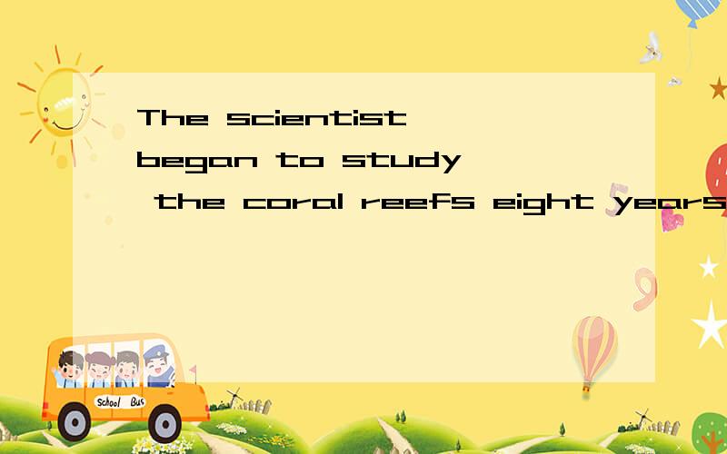 The scientist began to study the coral reefs eight years ago转换成The scientist （）（）the coral reefs ( )eight years