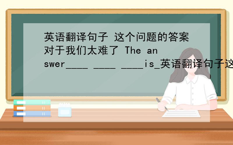 英语翻译句子 这个问题的答案对于我们太难了 The answer____ ____ ____is_英语翻译句子这个问题的答案对于我们太难了The answer____ ____ ____is____ to as.