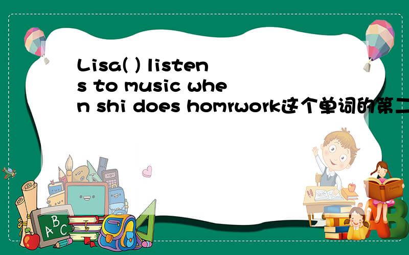 Lisa( ) listens to music when shi does homrwork这个单词的第二个字母是L,最后一个字母是S,这是6个字母的单词.