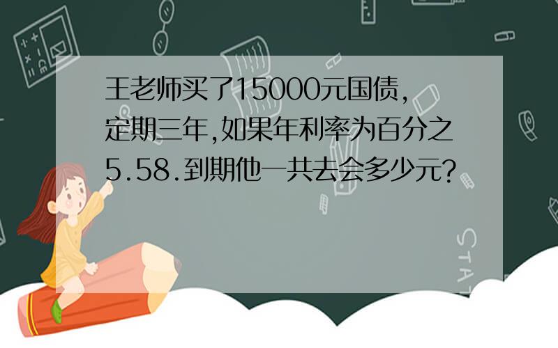 王老师买了15000元国债,定期三年,如果年利率为百分之5.58.到期他一共去会多少元?