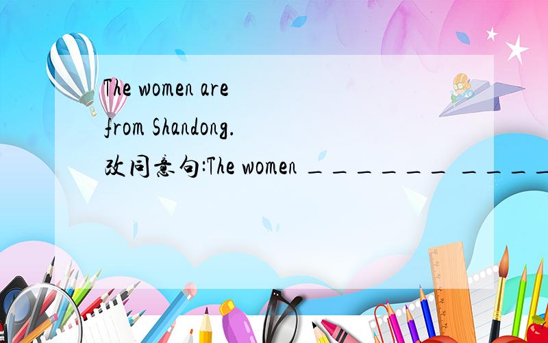 The women are from Shandong.改同意句:The women ______ ______ Shandong.