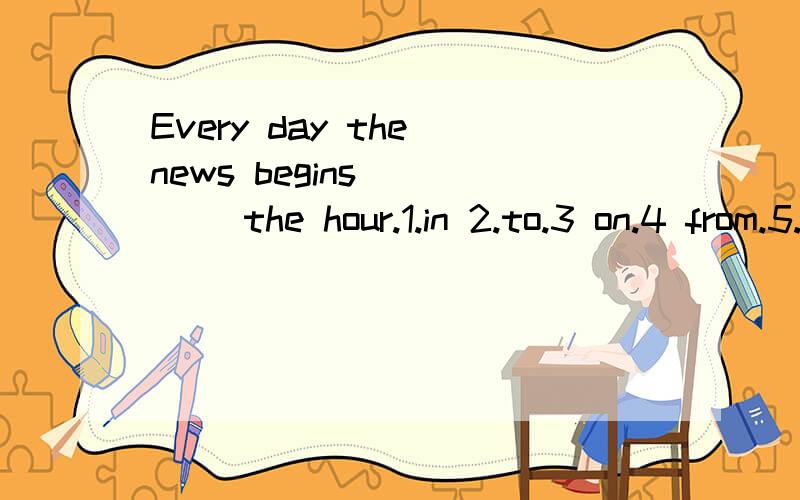 Every day the news begins ____ the hour.1.in 2.to.3 on.4 from.5.at