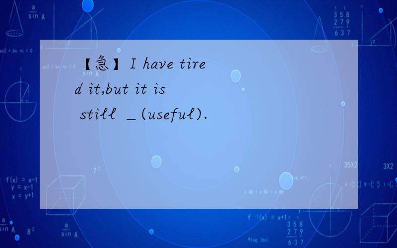 【急】I have tired it,but it is still ＿(useful).