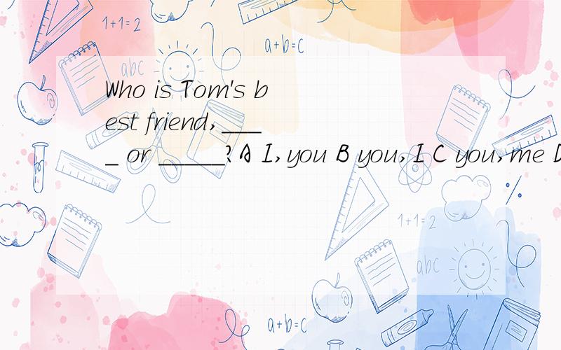 Who is Tom's best friend,____ or _____?A I,you B you,I C you,me D me you请说明所选的原因，