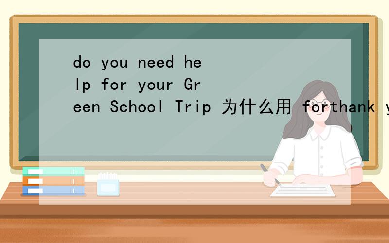 do you need help for your Green School Trip 为什么用 forthank you