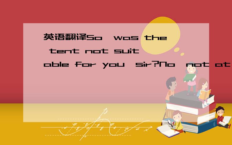 英语翻译So,was the tent not suitable for you,sir?No,not at all.It was far too small to be of use.