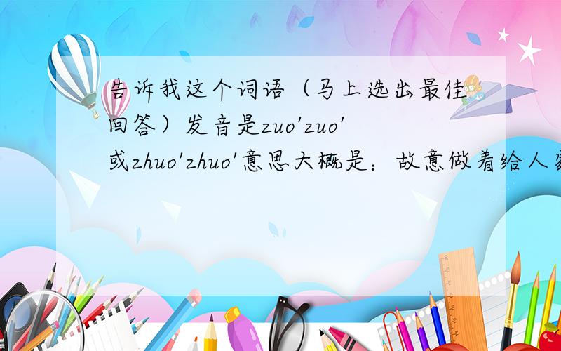 告诉我这个词语（马上选出最佳回答）发音是zuo'zuo'或zhuo'zhuo'意思大概是：故意做着给人家看的,有“装着”做的意思,让人看了不顺眼