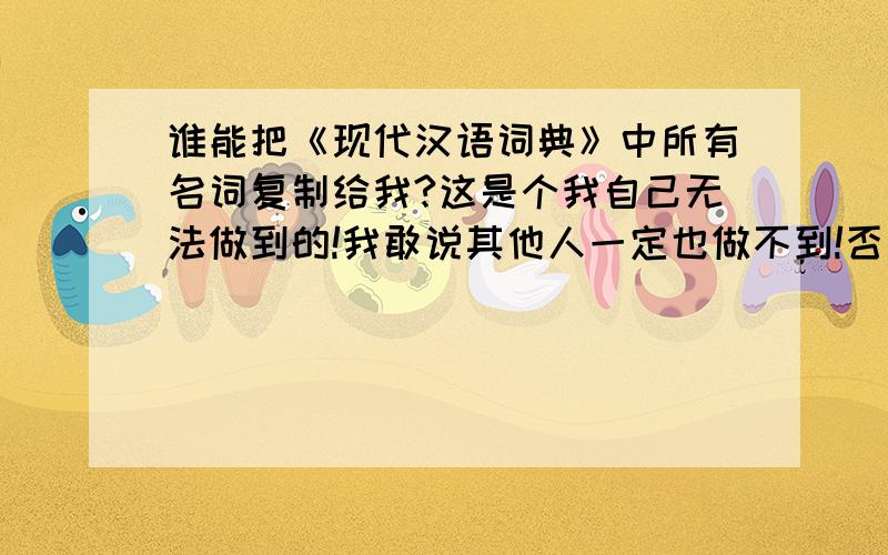 谁能把《现代汉语词典》中所有名词复制给我?这是个我自己无法做到的!我敢说其他人一定也做不到!否则我拿这么多分悬赏!