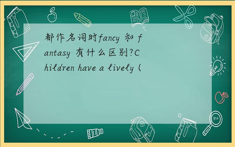 都作名词时fancy 和 fantasy 有什么区别?Children have a lively (