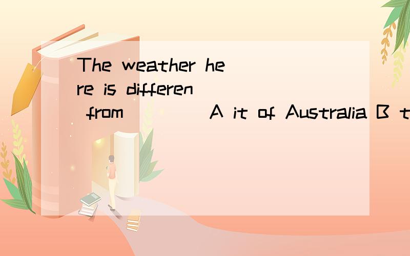 The weather here is differen from____ A it of Australia B that of Australia C AustraliaD Australian