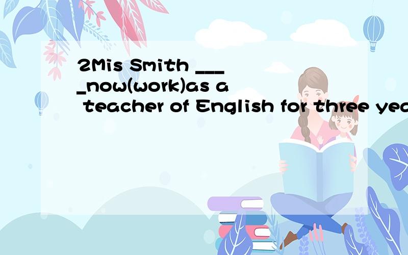 2Mis Smith ____now(work)as a teacher of English for three years.