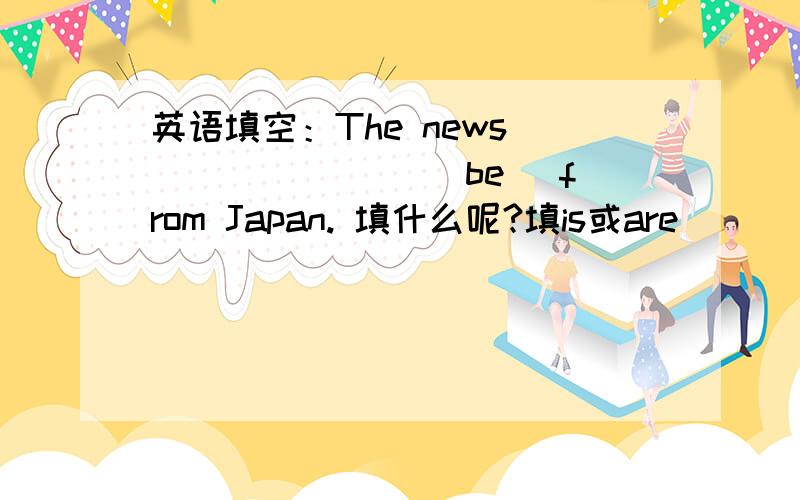 英语填空：The news _______ (be) from Japan. 填什么呢?填is或are