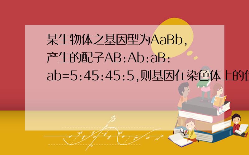 某生物体之基因型为AaBb,产生的配子AB:Ab:aB:ab=5:45:45:5,则基因在染色体上的位置为何?基因互换率为多少?不明 可有图？