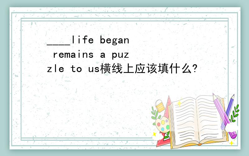 ____life began remains a puzzle to us横线上应该填什么?